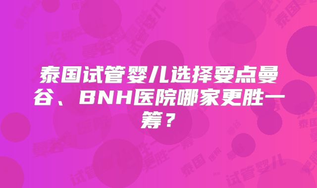泰国试管婴儿选择要点曼谷、BNH医院哪家更胜一筹?