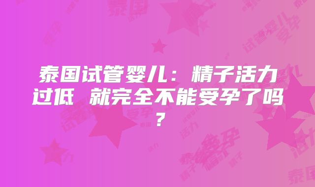 泰国试管婴儿：精子活力过低 就完全不能受孕了吗？