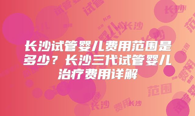 长沙试管婴儿费用范围是多少？长沙三代试管婴儿治疗费用详解