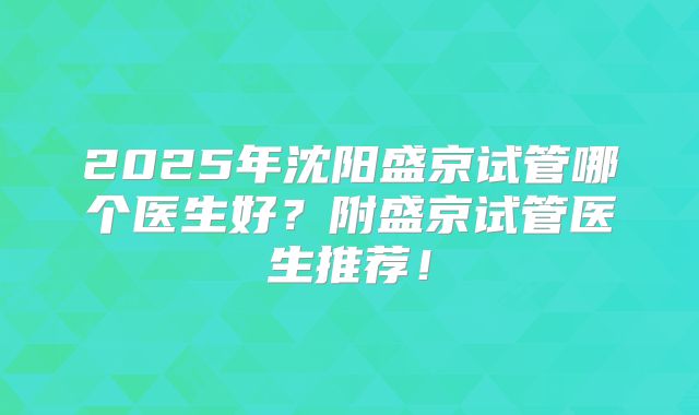 2025年沈阳盛京试管哪个医生好？附盛京试管医生推荐！