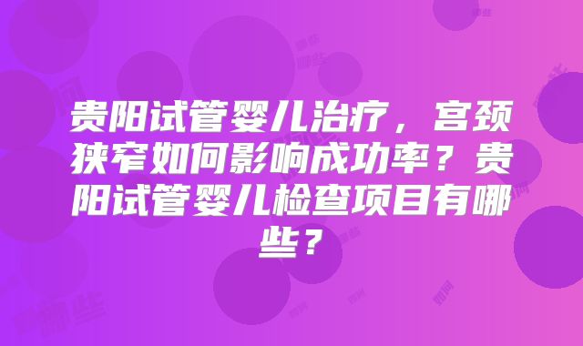 贵阳试管婴儿治疗,宫颈狭窄如何影响成功率?贵阳试管婴儿检查项目有哪些?