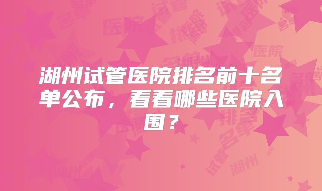 湖州试管医院排名前十名单公布,看看哪些医院入围?