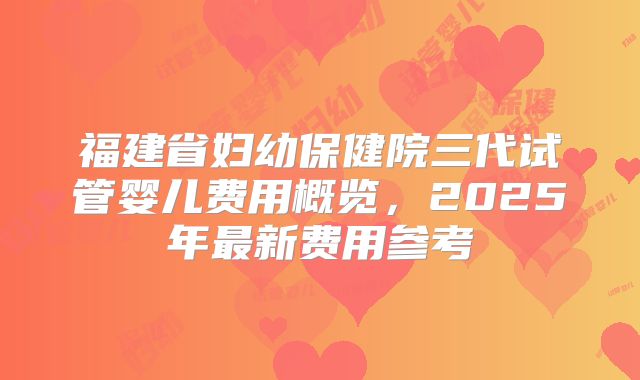 福建省妇幼保健院三代试管婴儿费用概览,2025年最新费用参考
