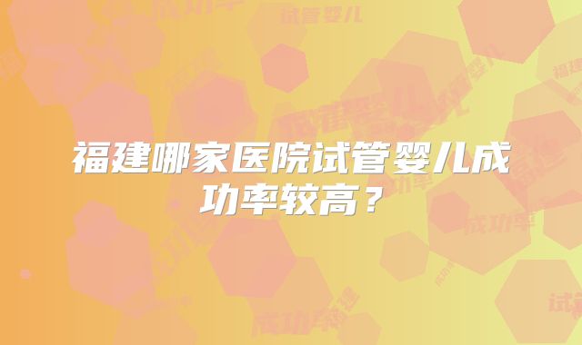 福建哪家医院试管婴儿成功率较高?