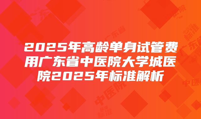 2025年高龄单身试管费用广东省中医院大学城医院2025年标准解析