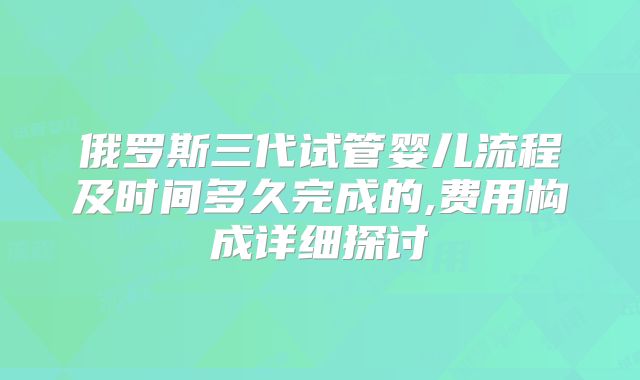 俄罗斯三代试管婴儿流程及时间多久完成的,费用构成详细探讨