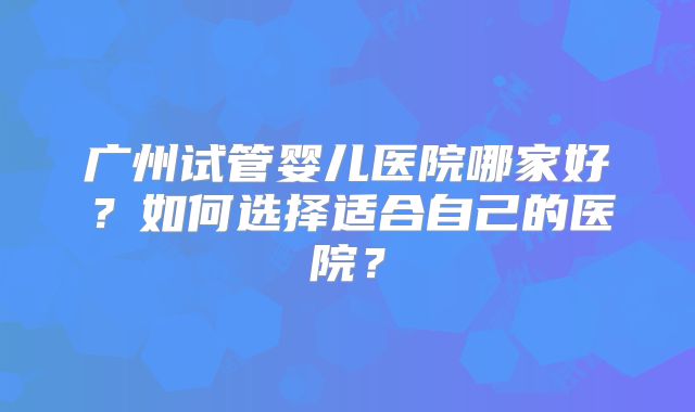 广州试管婴儿医院哪家好？如何选择适合自己的医院？