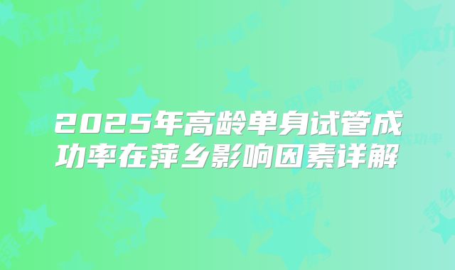 2025年高龄单身试管成功率在萍乡影响因素详解