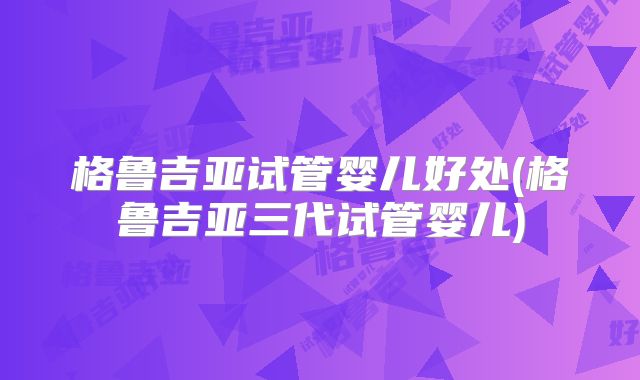 格鲁吉亚试管婴儿好处(格鲁吉亚三代试管婴儿)