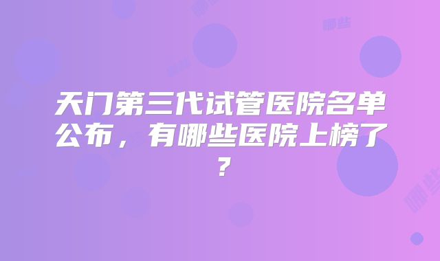 天门第三代试管医院名单公布,有哪些医院上榜了?