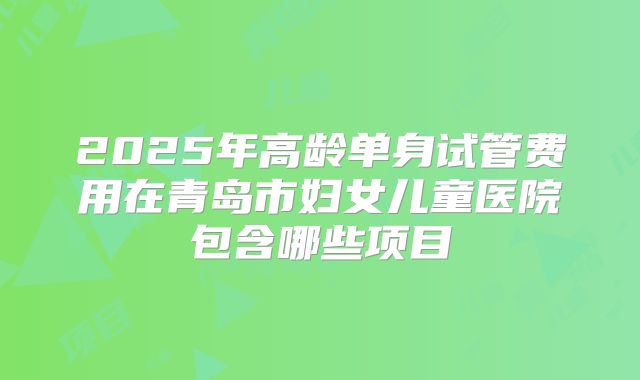 2025年高龄单身试管费用在青岛市妇女儿童医院包含哪些项目