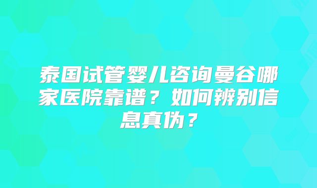 泰国试管婴儿咨询曼谷哪家医院靠谱？如何辨别信息真伪？