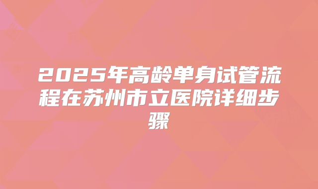 2025年高龄单身试管流程在苏州市立医院详细步骤