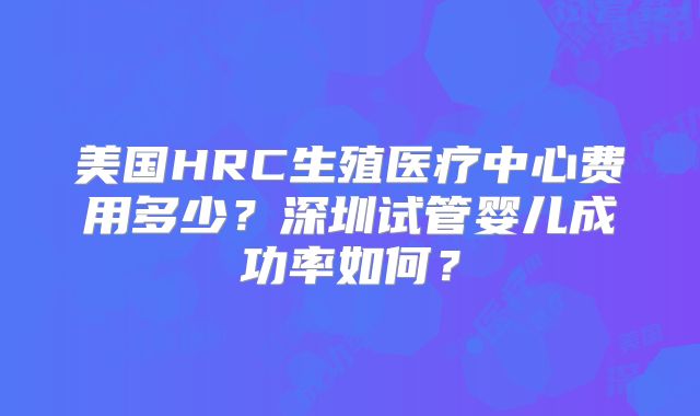 美国HRC生殖医疗中心费用多少？深圳试管婴儿成功率如何？