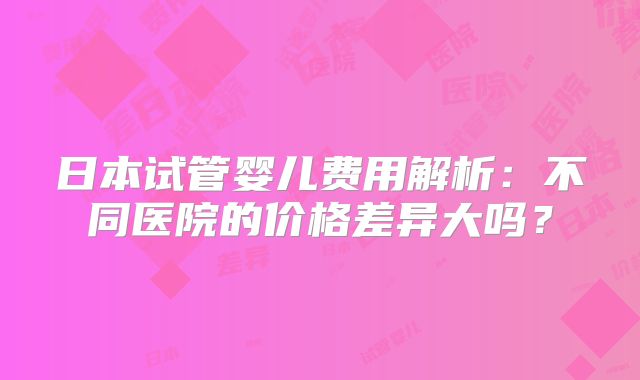 日本试管婴儿费用解析:不同医院的价格差异大吗?