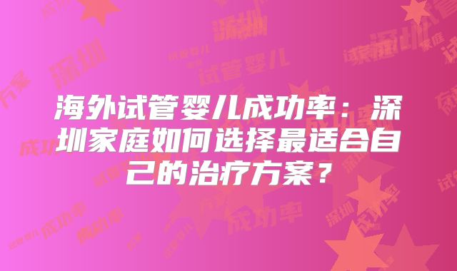 海外试管婴儿成功率：深圳家庭如何选择最适合自己的治疗方案？