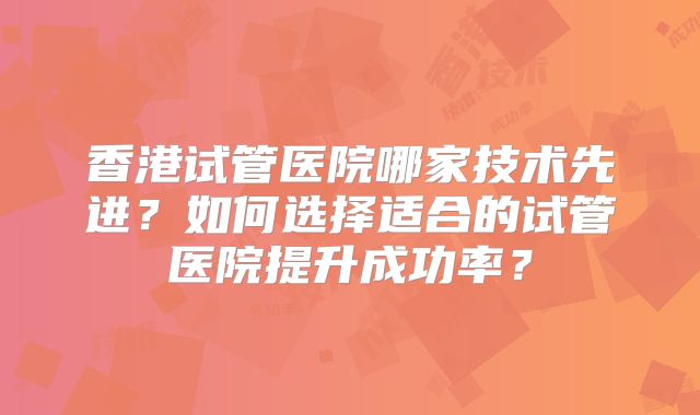 香港试管医院哪家技术先进?如何选择适合的试管医院提升成功率?