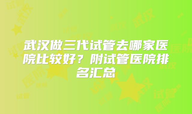 武汉做三代试管去哪家医院比较好?附试管医院排名汇总