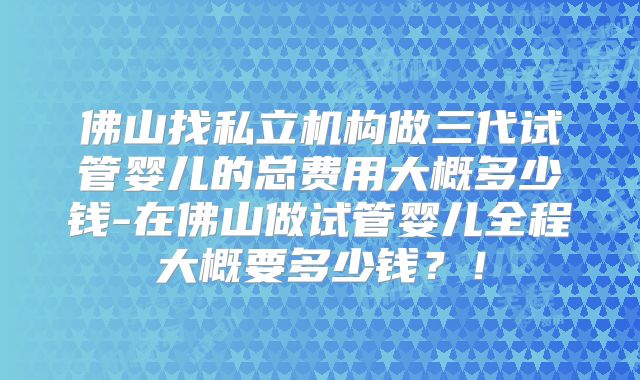 佛山找私立机构做三代试管婴儿的总费用大概多少钱-在佛山做试管婴儿全程大概要多少钱?!