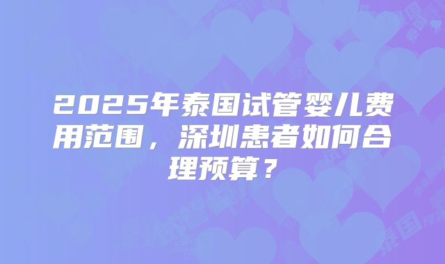 2025年泰国试管婴儿费用范围,深圳患者如何合理预算?