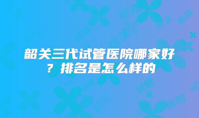 韶关三代试管医院哪家好?排名是怎么样的