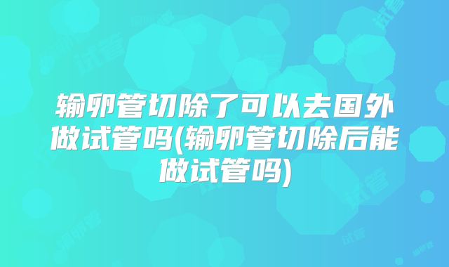 输卵管切除了可以去国外做试管吗(输卵管切除后能做试管吗)