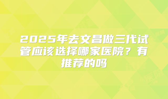 2025年去文昌做三代试管应该选择哪家医院?有推荐的吗