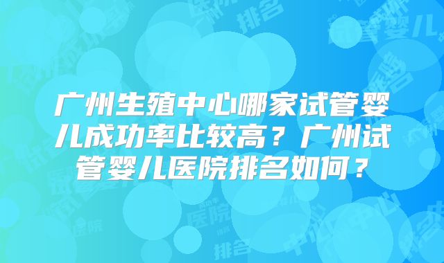 广州生殖中心哪家试管婴儿成功率比较高？广州试管婴儿医院排名如何？
