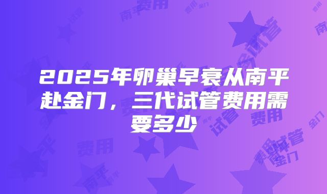 2025年卵巢早衰从南平赴金门，三代试管费用需要多少