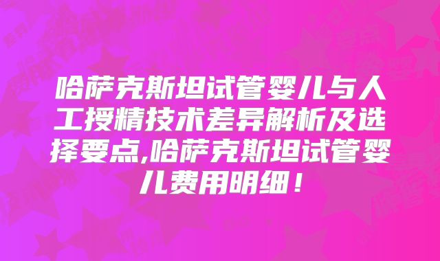 哈萨克斯坦试管婴儿与人工授精技术差异解析及选择要点,哈萨克斯坦试管婴儿费用明细！