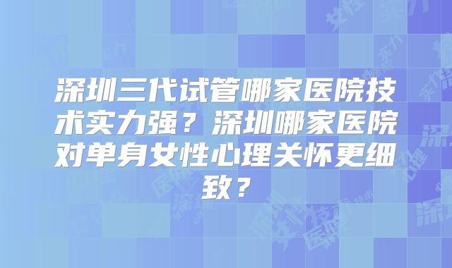 深圳三代试管哪家医院技术实力强?深圳哪家医院对单身女性心理关怀更细致?