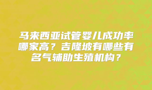 马来西亚试管婴儿成功率哪家高？吉隆坡有哪些有名气辅助生殖机构？