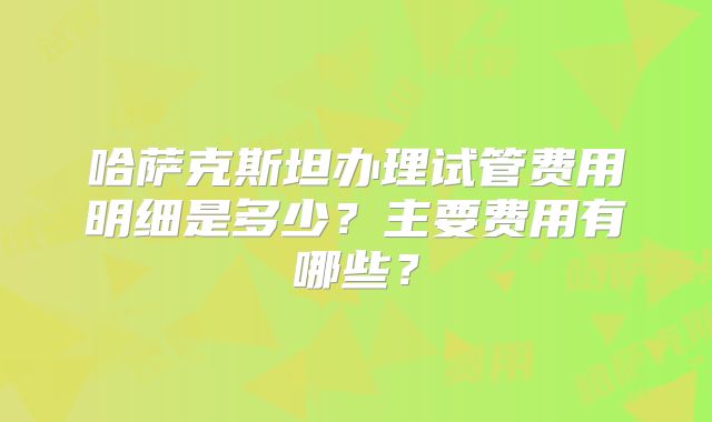 哈萨克斯坦办理试管费用明细是多少?主要费用有哪些?
