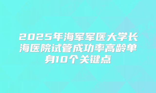 2025年海军军医大学长海医院试管成功率高龄单身10个关键点