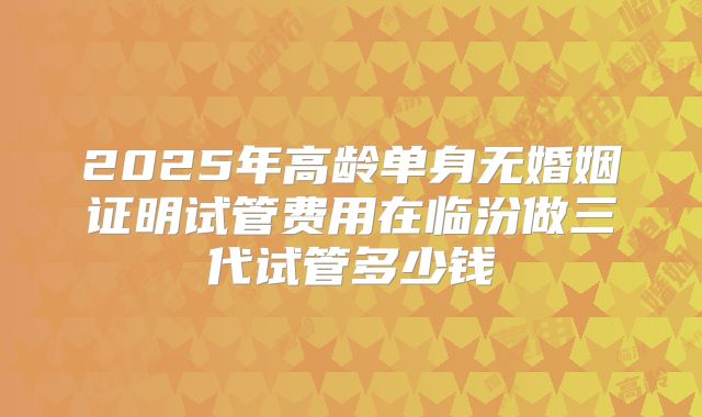 2025年高龄单身无婚姻证明试管费用在临汾做三代试管多少钱