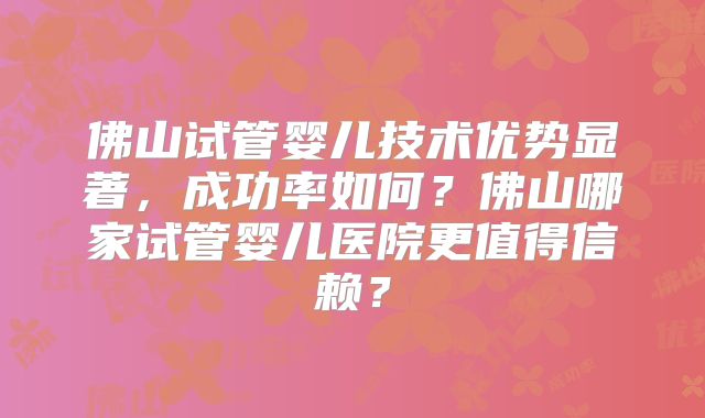 佛山试管婴儿技术优势显著,成功率如何?佛山哪家试管婴儿医院更值得信赖?