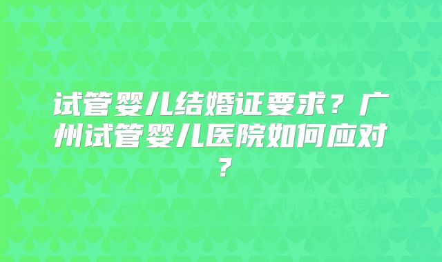 试管婴儿结婚证要求？广州试管婴儿医院如何应对？