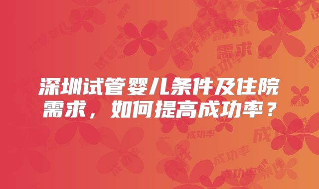 深圳试管婴儿条件及住院需求,如何提高成功率?