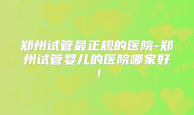 郑州试管最正规的医院-郑州试管婴儿的医院哪家好！