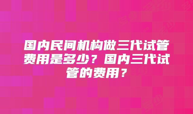 国内民间机构做三代试管费用是多少?国内三代试管的费用?