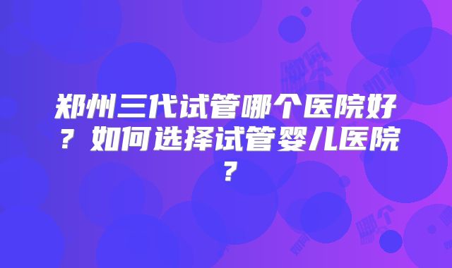 郑州三代试管哪个医院好?如何选择试管婴儿医院?