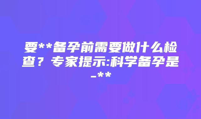 要**备孕前需要做什么检查?专家提示:科学备孕是-**