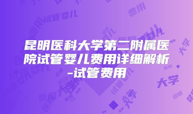 昆明医科大学第二附属医院试管婴儿费用详细解析-试管费用