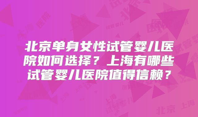 北京单身女性试管婴儿医院如何选择?上海有哪些试管婴儿医院值得信赖?