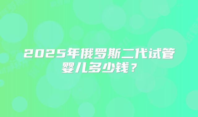 2025年俄罗斯二代试管婴儿多少钱？