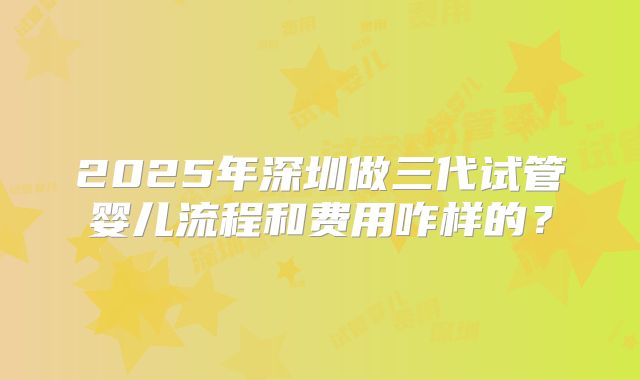 2025年深圳做三代试管婴儿流程和费用咋样的？