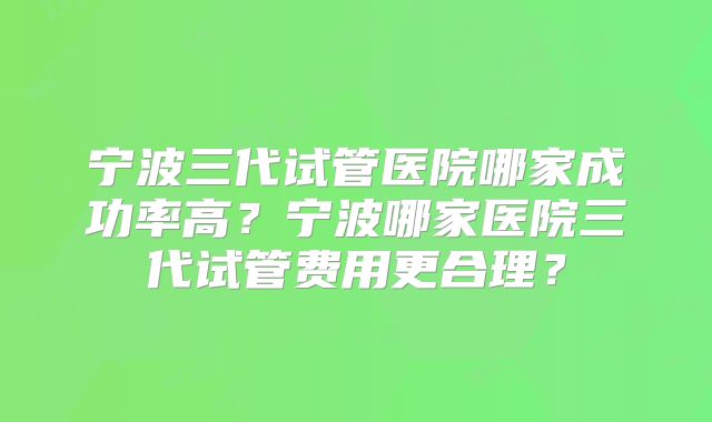 宁波三代试管医院哪家成功率高？宁波哪家医院三代试管费用更合理？
