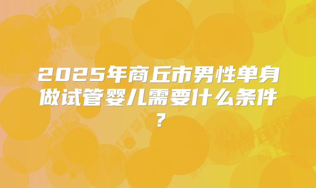 2025年商丘市男性单身做试管婴儿需要什么条件？