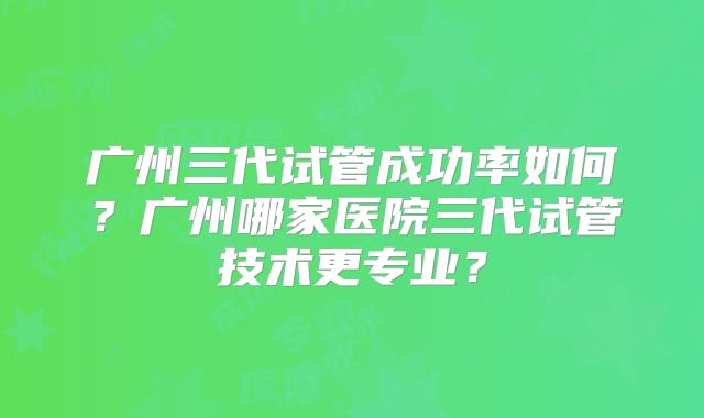 广州三代试管成功率如何?广州哪家医院三代试管技术更专业?