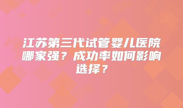 江苏第三代试管婴儿医院哪家强？成功率如何影响选择？